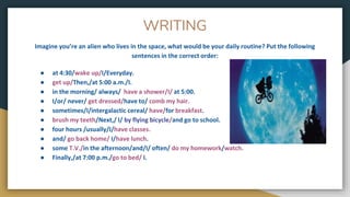 WRITING
Imagine you’re an alien who lives in the space, what would be your daily routine? Put the following
sentences in the correct order:
● at 4:30/wake up/I/Everyday.
● get up/Then,/at 5:00 a.m./I.
● in the morning/ always/ have a shower/I/ at 5:00.
● I/or/ never/ get dressed/have to/ comb my hair.
● sometimes/I/intergalactic cereal/ have/for breakfast.
● brush my teeth/Next,/ I/ by flying bicycle/and go to school.
● four hours /usually/I/have classes.
● and/ go back home/ I/have lunch.
● some T.V./in the afternoon/and/I/ often/ do my homework/watch.
● Finally,/at 7:00 p.m./go to bed/ I.
 