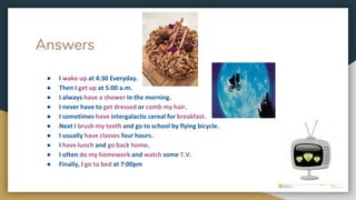 Answers
● I wake up at 4:30 Everyday.
● Then I get up at 5:00 a.m.
● I always have a shower in the morning.
● I never have to get dressed or comb my hair.
● I sometimes have intergalactic cereal for breakfast.
● Next I brush my teeth and go to school by flying bicycle.
● I usually have classes four hours.
● I have lunch and go back home.
● I often do my homework and watch some T.V.
● Finally, I go to bed at 7:00pm
 