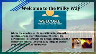 Welcome to the Milky Way
Where the words take life again! Greetings from the
spectacular and marvelous space. The sky is the
perfect point to start with the present simple, and the
expression of facts. Use your daily things to express
your thinks about the milky way!
 