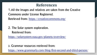 References
1.All the images and relatives are taken from the Creative
Commons under License Registered.
Retrieved from: https://creativecommons.org/
2. The Solar system exploration.
Retrieved from:
https://solarsystem.nasa.gov/planets/overview/
3. Grammar resources retrieved from:
https://www.grammarly.com/blog/first-second-and-third-person/
 