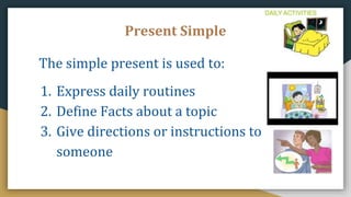 Present Simple
The simple present is used to:
1. Express daily routines
2. Define Facts about a topic
3. Give directions or instructions to
someone
 