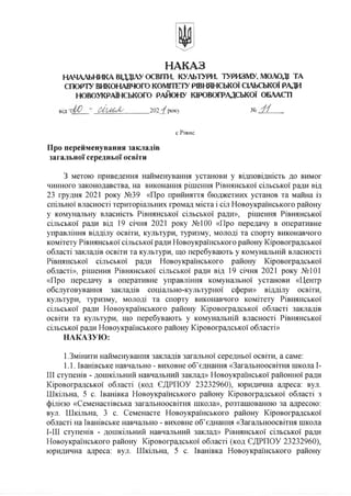 НАКАЗ
НАЧАЛЬНИКА ВІДДІЛУ ОСВІТИ, КУЛЬТУРИ, ТУРИЗМУ, МОЛОДІ ТА
СПОРТУ ВИКОНАВЧОГО КОМІТЕТУРВНЯНСЬКОЇ СІЛЬСЬКОЇ РАДИ
НОВОУКРАЇНСЬКОГО РАЙОНУ КІРОВОГРАДСЬКОЇ ОБЛАСТІ
вщ " и
ь
О
с
Я
у 202 'іроку № 'іі
с.Рівне
Про перейменування закладів
загальної середньої освіти
З метою приведення найменування установи у відповідність до вимог
чинного законодавства, на виконання рішення Рівнянської сільської ради від
23 грудня 2021 року №39 «Про прийняття бюджетних установ та майна із
спільної власності територіальних громад міста і сіл Новоукраїнського району
у комунальну власність Рівнянської сільської ради», рішення Рівнянської
сільської ради від 19 січня 2021 року №100 «Про передачу в оперативне
управління відділу освіти, культури, туризму, молоді та спорту виконавчого
комітету Рівнянської сільської ради Новоукраїнського району Кіровоградської
області закладів освіти та культури, що перебувають у комунальній власності
Рівнянської сільської ради Новоукраїнського району Кіровоградської
області», рішення Рівнянської сільської ради від 19 січня 2021 року №101
«Про передачу в оперативне управління комунальної установи «Центр
обслуговування закладів соціально-культурної сфери» відділу освіти,
культури, туризму, молоді та спорту виконавчого комітету Рівнянської
сільської ради Новоукраїнського району Кіровоградської області закладів
освіти та культури, що перебувають у комунальній власності Рівнянської
сільської ради Новоукраїнського району Кіровоградської області»
НАКАЗУЮ:
1.Змінити найменування закладів загальної середньої освіти, а саме:
1.1. Іванівське навчально - виховне об’єднання «Загальноосвітня школа I-
III ступенів - дошкільний навчальний заклад» Новоукраїнської районної ради
Кіровоградської області (код ЄДРПОУ 23232960), юридична адреса: вул.
Шкільна, 5 с. Іванівка Новоукраїнського району Кіровоградської області з
філією «Семенастівська загальноосвітня школа», розташованою за адресою:
вул. Шкільна, 3 с. Семенасте Новоукраїнського району Кіровоградської
області на Іванівське навчально - виховне об’єднання «Загальноосвітня школа
І-ІІІ ступенів - дошкільний навчальний заклад» Рівнянської сільської ради
Новоукраїнського району Кіровоградської області (код ЄДРПОУ 23232960),
юридична адреса: вул. Шкільна, 5 с. Іванівка Новоукраїнського району
 