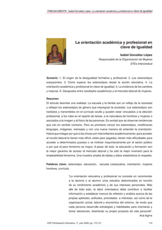 TRIBUNA ABIERTA. Isabel González López. La orientación académica y profesional en clave de igualdad




                             La orientación académica y profesional en
                                                    clave de igualdad

                                                                      Isabel González López
                                                     Responsable de la Organización de Mujeres
                                                                              STEs Intersindical




Sumario: 1. El origen de la desigualdad formativa y profesional. 2. Los estereotipos
subyacentes. 3. Cómo superar los estereotipos desde la acción educativa. 4. La
orientación académica y profesional en clave de igualdad. 5. La evidencia de los cambios
y mejoras. 6. Desajustes entre resultados académicos y el mercado laboral de mujeres.

Resumen
El artículo describe una realidad. La escuela y la familia son un reﬂejo de la sociedad
y reﬂejan los estereotipos de género que impregnan la sociedad. Los estereotipos son
recibidos y transmitidos en el currículo oculto y pueden estar vinculados a la elección
profesional, a los roles en el reparto de tareas, a la naturaleza de hombres y mujeres o
asociados a la imagen y al físico de las personas. Es verdad que se observan tendencias
que van en sentido contrario. Pero es prioritario vencer los estereotipos, modiﬁcando
lenguajes, imágenes, mensajes y con una nueva manera de entender la orientación.
Habrá que indagar por qué si las chicas son más brillantes académicamente, para acceder
al mundo laboral lo tienen más difícil, están peor pagadas, tienen más diﬁcultades para
acceder a determinados puestos o se inclinan mayoritariamente por el sector público
o por qué el paro femenino es mayor. A pesar de todo, la educación y formación son
la mejor garantía de acceso al mercado laboral y ha sido la mejor inversión para la
empleabilidad femenina. Una muestra amplia de tablas y datos estadísticos lo respalda.


Palabras clave: estereotipo, educación,               escuela coeducativa, orientación, mujeres
hombres, currículo.

                      “La orientación educativa y profesional no consiste en recomendar
                      a la alumna o al alumno unos estudios determinados en función
                      de su rendimiento académico y de sus intereses personales. Más
                      allá de todo esto, la labor orientadora debe contribuir a facilitar
                      información y establecer marcos de reﬂexión y análisis acerca de las
                      propias aptitudes, actitudes, prioridades e intereses, así como de la
                      organización social, laboral y económica del entorno, de modo que
                      cada persona desarrolle estrategias y habilidades para orientarse y
                      tomar decisiones, diseñando su propio proyecto de vida personal”.
                                                                                       Ana Agirre

CEE Participación Educativa, 11, julio 2009, pp. 110-121                                       110
 