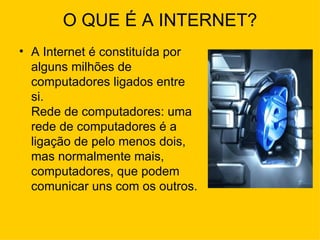 O QUE É A INTERNET? A Internet é constituída por alguns milhões de computadores ligados entre si. Rede de computadores: uma rede de computadores é a ligação de pelo menos dois, mas normalmente mais, computadores, que podem comunicar uns com os outros. 