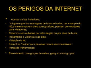 OS PERIGOS DA INTERNET Acesso a sites indevidos; Há gente que faz montagens de fotos retiradas, por exemplo do hi5,e metem-nas em sites pornográficos, passam de violadores para violadores; Podemos ser roubados por sites ilegais ou por sites de burla; Incitamento à violência e ao ódio;   Violação da lei;   Encontros “online” com pessoas menos recomendáveis ; Perda da Performance; Envolvimento com grupos de seitas, gang e outros grupos.   