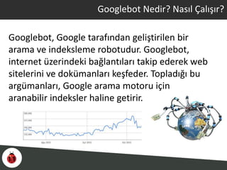 Googlebot, Google tarafından geliştirilen bir
arama ve indeksleme robotudur. Googlebot,
internet üzerindeki bağlantıları takip ederek web
sitelerini ve dokümanları keşfeder. Topladığı bu
argümanları, Google arama motoru için
aranabilir indeksler haline getirir.
Googlebot Nedir? Nasıl Çalışır?
 