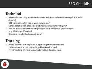 SEO Checklist
Technical
• Internal linkler takip edilebilir durumda mı? (kasıtlı olarak istenmeyen durumlar
dışında)
• 301 yönlendirmeleri doğru yere gidiyor mu?
• Canonical etiketleri sitede doğru bir şekilde yapılandırılmış mı?
• URL'ler absolute olarak verilmiş mi? (relative olmasında çok sorun yok)
• http:// & https:// seçimi?
• Response Header kodları doğru mu?
Tracking
• Analytics kodu tüm sayfalara düzgün bir şekilde eklendi mi?
• E-Commerce tracking doğru bir şekilde kuruldu mu?
• Event-Tracking isteniyorsa doğru bir şekilde kuruldu mu?
 