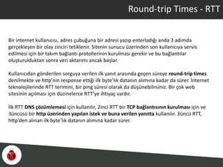 Round-trip Times - RTT
Bir internet kullanıcısı, adres çubuğuna bir adresi yazıp enterladığı anda 3 adımda
gerçekleşen bir olay zinciri tetiklenir. Sitenin sunucu üzerinden son kullanıcıya servis
edilmesi için bir takım bağlantı protollerinin kurulması gerekir ve bu bağlantılar
oluşturulduktan sonra veri aktarımı ancak başlar.
Kullanıcıdan gönderilen sorguya verilen ilk yanıt arasında geçen süreye round-trip times
denilmekte ve http’nin response ettiği ilk byte’lık datanın alımına kadar da sürer. İnternet
teknolojilerinde RTT terimini, bir ping süresi olarak da düşünebilirsiniz. Bir çok web
sitesinin açılması için düzinelerce RTT’ye ihtiyaç vardır.
İlk RTT DNS çözümlemesi için kullanılır, 2inci RTT bir TCP bağlantısının kurulması için ve
3üncüsü bir http üzerinden yapılan istek ve buna verilen yanıtta kullanılır. 3üncü RTT,
http’den alınan ilk byte’lık datanın alımına kadar sürer.
 