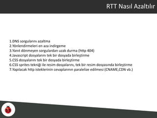 RTT Nasıl Azaltılır
1.DNS sorgularını azaltma
2.Yönlendirmeleri en aza indirgeme
3.Yanıt dönmeyen sorgulardan uzak durma (http 404)
4.Javascript dosyalarını tek bir dosyada birleştirme
5.CSS dosyalarını tek bir dosyada birleştirme
6.CSS sprites tekniği ile resim dosyalarını, tek bir resim dosyasında birleştirme
7.Yapılacak http isteklerinin cevaplarının paralelize edilmesi (CNAME,CDN vb.)
 