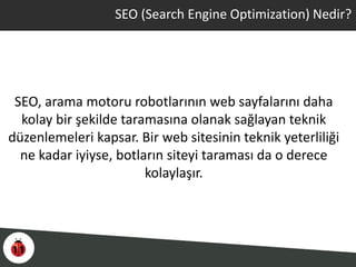 SEO (Search Engine Optimization) Nedir?
SEO, arama motoru robotlarının web sayfalarını daha
kolay bir şekilde taramasına olanak sağlayan teknik
düzenlemeleri kapsar. Bir web sitesinin teknik yeterliliği
ne kadar iyiyse, botların siteyi taraması da o derece
kolaylaşır.
 