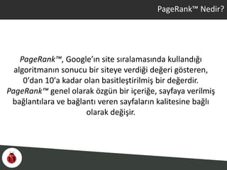 PageRank™ Nedir?
PageRank™, Google’ın site sıralamasında kullandığı
algoritmanın sonucu bir siteye verdiği değeri gösteren,
0′dan 10′a kadar olan basitleştirilmiş bir değerdir.
PageRank™ genel olarak özgün bir içeriğe, sayfaya verilmiş
bağlantılara ve bağlantı veren sayfaların kalitesine bağlı
olarak değişir.
 