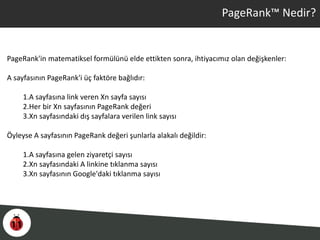 PageRank™ Nedir?
PageRank'in matematiksel formülünü elde ettikten sonra, ihtiyacımız olan değişkenler:
A sayfasının PageRank'i üç faktöre bağlıdır:
1.A sayfasına link veren Xn sayfa sayısı
2.Her bir Xn sayfasının PageRank değeri
3.Xn sayfasındaki dış sayfalara verilen link sayısı
Öyleyse A sayfasının PageRank değeri şunlarla alakalı değildir:
1.A sayfasına gelen ziyaretçi sayısı
2.Xn sayfasındaki A linkine tıklanma sayısı
3.Xn sayfasının Google'daki tıklanma sayısı
 