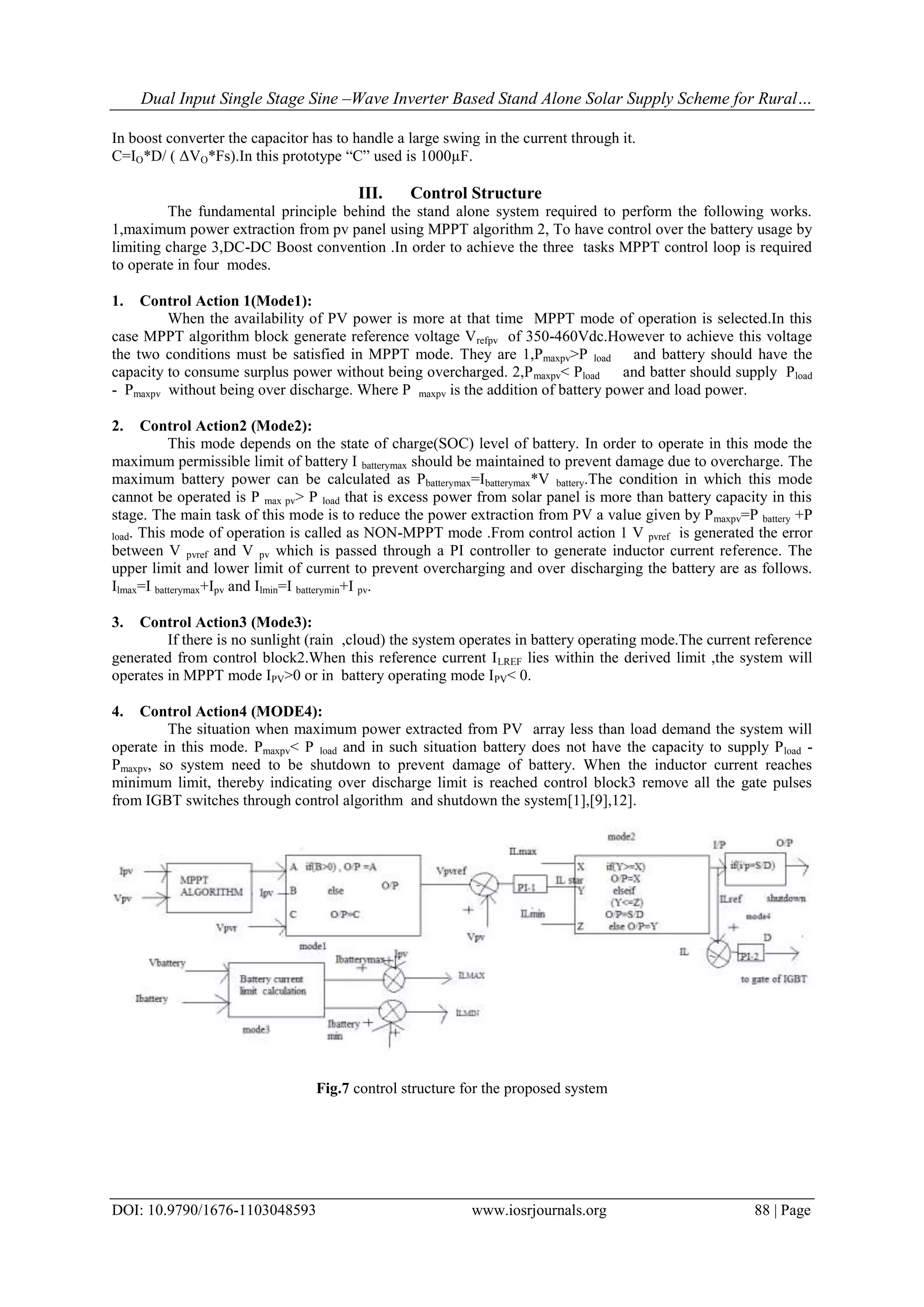 Dual Input Single Stage Sine –Wave Inverter Based Stand Alone Solar Supply Scheme for Rural…
DOI: 10.9790/1676-1103048593 www.iosrjournals.org 88 | Page
In boost converter the capacitor has to handle a large swing in the current through it.
C=IO*D/ ( ΔVO*Fs).In this prototype “C” used is 1000µF.
III. Control Structure
The fundamental principle behind the stand alone system required to perform the following works.
1,maximum power extraction from pv panel using MPPT algorithm 2, To have control over the battery usage by
limiting charge 3,DC-DC Boost convention .In order to achieve the three tasks MPPT control loop is required
to operate in four modes.
1. Control Action 1(Mode1):
When the availability of PV power is more at that time MPPT mode of operation is selected.In this
case MPPT algorithm block generate reference voltage Vrefpv of 350-460Vdc.However to achieve this voltage
the two conditions must be satisfied in MPPT mode. They are 1,Pmaxpv>P load and battery should have the
capacity to consume surplus power without being overcharged. 2,Pmaxpv< Pload and batter should supply Pload
- Pmaxpv without being over discharge. Where P maxpv is the addition of battery power and load power.
2. Control Action2 (Mode2):
This mode depends on the state of charge(SOC) level of battery. In order to operate in this mode the
maximum permissible limit of battery I batterymax should be maintained to prevent damage due to overcharge. The
maximum battery power can be calculated as Pbatterymax=Ibatterymax*V battery.The condition in which this mode
cannot be operated is P max pv> P load that is excess power from solar panel is more than battery capacity in this
stage. The main task of this mode is to reduce the power extraction from PV a value given by Pmaxpv=P battery +P
load. This mode of operation is called as NON-MPPT mode .From control action 1 V pvref is generated the error
between V pvref and V pv which is passed through a PI controller to generate inductor current reference. The
upper limit and lower limit of current to prevent overcharging and over discharging the battery are as follows.
Ilmax=I batterymax+Ipv and Ilmin=I batterymin+I pv.
3. Control Action3 (Mode3):
If there is no sunlight (rain ,cloud) the system operates in battery operating mode.The current reference
generated from control block2.When this reference current ILREF lies within the derived limit ,the system will
operates in MPPT mode IPV>0 or in battery operating mode IPV< 0.
4. Control Action4 (MODE4):
The situation when maximum power extracted from PV array less than load demand the system will
operate in this mode. Pmaxpv< P load and in such situation battery does not have the capacity to supply Pload -
Pmaxpv, so system need to be shutdown to prevent damage of battery. When the inductor current reaches
minimum limit, thereby indicating over discharge limit is reached control block3 remove all the gate pulses
from IGBT switches through control algorithm and shutdown the system[1],[9],12].
Fig.7 control structure for the proposed system
 