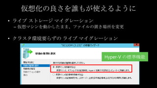 仮想化の良さを誰もが使えるように
     • ライブ ストレージ マイグレーション
      – 仮想マシンを動かしたまま、ファイルの置き場所を変更

     • クラスタ環境要らずの ライブ マイグレーション


                            Hyper-V の標準機能




12
12
 