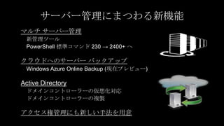 サーバー管理にまつわる新機能
マルチ サーバー管理
 新管理ツール
 PowerShell 標準コマンド 230 → 2400+ へ

クラウドへのサーバー バックアップ
 Windows Azure Online Backup (現在プレビュー)

Active Directory
 ドメインコントローラーの仮想化対応
 ドメインコントローラーの複製

アクセス権管理にも新しい手法を用意
 