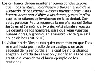 Los cristianos deben mantener buena conducta para
que... Los gentiles... glorifiquen a Dios en el d(a de la
visitación. al considerar vuestras buenas obras. Estas
buenas obras son visibles a los demás, y esto implica
que los cristianos se involucran en la sociedad. Con
estas palabras Pedro recuerda la enseñanza del Señor
Jesús en el Sermón del Monte, «Así alumbre vuestra
luz delante de los hombres, para que vean vuestras
buenas obras, y glorifiquen a vuestro Padre que está
en los cielos» (Mt. 5:16)
La visitación de Dios es cualquier momento en que Dios
se manifiesta por medio de un castigo o un acto
especial de misericordia en la cual los no cristianos
aceptan la oferta de salvación y glorifican a Dios con
gratitud al considerar el buen ejemplo de los
cristianos.
 