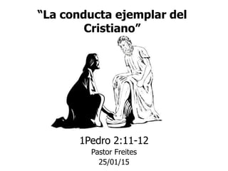 “La conducta ejemplar del
Cristiano”
1Pedro 2:11-12
Pastor Freites
25/01/15
 
