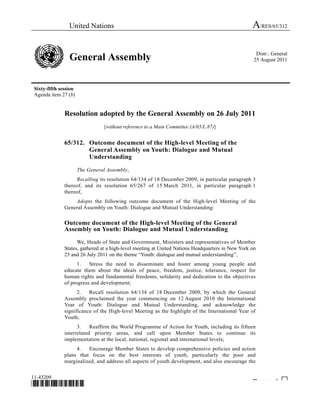 United Nations A/RES/65/312 
General Assembly Distr.: General 
25 August 2011 
Sixty-fifth session 
Agenda item 27 (b) 
Resolution adopted by the General Assembly on 26 July 2011 
[without reference to a Main Committee (A/65/L.87)] 
65/312. Outcome document of the High-level Meeting of the 
General Assembly on Youth: Dialogue and Mutual 
Understanding 
The General Assembly, 
Recalling its resolution 64/134 of 18 December 2009, in particular paragraph 3 
thereof, and its resolution 65/267 of 15 March 2011, in particular paragraph 1 
thereof, 
Adopts the following outcome document of the High-level Meeting of the 
General Assembly on Youth: Dialogue and Mutual Understanding: 
Outcome document of the High-level Meeting of the General 
Assembly on Youth: Dialogue and Mutual Understanding 
We, Heads of State and Government, Ministers and representatives of Member 
States, gathered at a high-level meeting at United Nations Headquarters in New York on 
25 and 26 July 2011 on the theme “Youth: dialogue and mutual understanding”, 
1. Stress the need to disseminate and foster among young people and 
educate them about the ideals of peace, freedom, justice, tolerance, respect for 
human rights and fundamental freedoms, solidarity and dedication to the objectives 
of progress and development; 
2. Recall resolution 64/134 of 18 December 2009, by which the General 
Assembly proclaimed the year commencing on 12 August 2010 the International 
Year of Youth: Dialogue and Mutual Understanding, and acknowledge the 
significance of the High-level Meeting as the highlight of the International Year of 
Youth; 
3. Reaffirm the World Programme of Action for Youth, including its fifteen 
interrelated priority areas, and call upon Member States to continue its 
implementation at the local, national, regional and international levels; 
4. Encourage Member States to develop comprehensive policies and action 
plans that focus on the best interests of youth, particularly the poor and 
marginalized, and address all aspects of youth development, and also encourage the 
11-43209 
*1043209* Please rec cle ♲ 
 