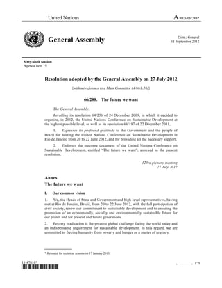 United Nations A/RES/66/288* 
General Assembly Distr.: General 
11 September 2012 
Sixty-sixth session 
Agenda item 19 
Resolution adopted by the General Assembly on 27 July 2012 
[without reference to a Main Committee (A/66/L.56)] 
66/288. The future we want 
* 
The General Assembly, 
Recalling its resolution 64/236 of 24 December 2009, in which it decided to 
organize, in 2012, the United Nations Conference on Sustainable Development at 
the highest possible level, as well as its resolution 66/197 of 22 December 2011, 
1. Expresses its profound gratitude to the Government and the people of 
Brazil for hosting the United Nations Conference on Sustainable Development in 
Rio de Janeiro from 20 to 22 June 2012, and for providing all the necessary support; 
2. Endorses the outcome document of the United Nations Conference on 
Sustainable Development, entitled “The future we want”, annexed to the present 
resolution. 
123rd plenary meeting 
27 July 2012 
Annex 
The future we want 
I. Our common vision 
1. We, the Heads of State and Government and high-level representatives, having 
met at Rio de Janeiro, Brazil, from 20 to 22 June 2012, with the full participation of 
civil society, renew our commitment to sustainable development and to ensuring the 
promotion of an economically, socially and environmentally sustainable future for 
our planet and for present and future generations. 
2. Poverty eradication is the greatest global challenge facing the world today and 
an indispensable requirement for sustainable development. In this regard, we are 
committed to freeing humanity from poverty and hunger as a matter of urgency. 
_______________ 
* Reissued for technical reasons on 17 January 2013. 
11-47610* 
*1147610* Please rec cle ♲ 
 