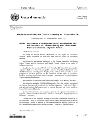 United Nations A/RES/66/296 
General Assembly Distr.: General 
15 October 2012 
Sixty-sixth session 
Agenda item 66 
Resolution adopted by the General Assembly on 17 September 2012 
[without reference to a Main Committee (A/66/L.61)] 
66/296. Organization of the high-level plenary meeting of the sixty-ninth 
session of the General Assembly, to be known as the 
World Conference on Indigenous Peoples 
The General Assembly, 
Recalling the United Nations Declaration on the Rights of Indigenous 
Peoples, 1 which addresses the individual and collective rights of indigenous 
peoples, 
Recalling also all relevant resolutions of the General Assembly, the Human 
Rights Council and the Economic and Social Council relating to the rights of 
indigenous peoples, 
Reaffirming its resolution 65/198 of 21 December 2010, in which it decided to 
organize a high-level plenary meeting of the General Assembly, to be known as the 
World Conference on Indigenous Peoples, to be held in 2014, in order to share 
perspectives and best practices on the realization of the rights of indigenous 
peoples, including to pursue the objectives of the United Nations Declaration on the 
Rights of Indigenous Peoples, 
Encouraging the participation of indigenous peoples in the World Conference, 
Recalling its resolution 59/174 of 20 December 2004, by which it proclaimed 
the Second International Decade of the World’s Indigenous People (2005–2014), 
and recognizing that challenges remain in meeting the goals and objectives of the 
Second International Decade, 
Inviting Governments and indigenous peoples to organize international or 
regional conferences and other thematic events to contribute to the preparations for 
the World Conference, 
Taking note of the activities relating to the World Conference undertaken by 
the Permanent Forum on Indigenous Issues and the Expert Mechanism on the Rights 
of Indigenous Peoples, in addition to the engagement of the Special Rapporteur on 
the rights of indigenous peoples, in the preparatory process for the Conference, 
_______________ 
1 Resolution 61/295, annex. 
11-47658 
*1147658* Please rec cle ♲ 
 
