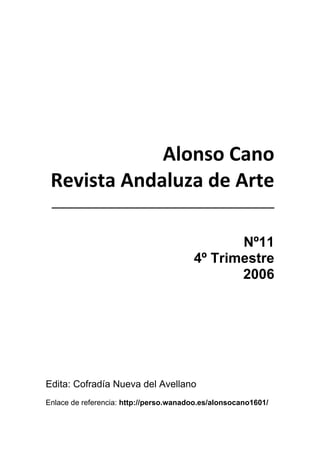 1
 
 
 
Alonso Cano 
Revista Andaluza de Arte 
________________________________ 
 
Nº11
4º Trimestre
2006
Edita: Cofradía Nueva del Avellano
Enlace de referencia: http://perso.wanadoo.es/alonsocano1601/
 