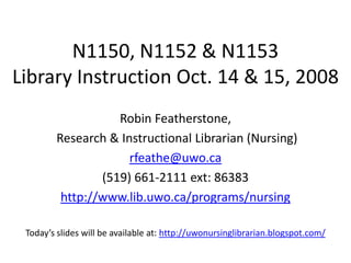 N1150, N1152 & N1153
Library Instruction Oct. 14 & 15, 2008
                   Robin Featherstone,
        Research & Instructional Librarian (Nursing)
                     rfeathe@uwo.ca
                (519) 661-2111 ext: 86383
         http://www.lib.uwo.ca/programs/nursing

 Today’s slides will be available at: http://uwonursinglibrarian.blogspot.com/
 