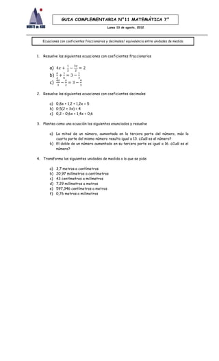 GUIA COMPLEMENTARIA N°11 MATEMÁTICA 7°
                                               Lunes 13 de agosto, 2012



     Ecuaciones con coeficientes fraccionarios y decimales/ equivalencia entre unidades de medida



1.   Resuelve las siguientes ecuaciones con coeficientes fraccionarios


         a)
         b)
         c)

2. Resuelve las siguientes ecuaciones con coeficientes decimales

         a) 0,8x + 1,2 + 1,2x = 5
         b) 0,5(2 + 3x) = 4
         c) 0,2 – 0,6x + 1,4x = 0,6

3. Plantea como una ecuación los siguientes enunciados y resuelve

         a) La mitad de un número, aumentada en la tercera parte del número, más la
            cuarta parte del mismo número resulta igual a 13. ¿Cuál es el número?
         b) El doble de un número aumentado en su tercera parte es igual a 16. ¿Cuál es el
            número?

4. Transforma las siguientes unidades de medida a lo que se pide:

         a)   3,7 metros a centímetros
         b)   20,97 milímetros a centímetros
         c)   43 centímetros a milímetros
         d)   7.29 milímetros a metros
         e)   597,346 centímetros a metros
         f)   0,76 metros a milímetros
 