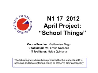 N1 17 2012
                       April Project:
                      “School Things”
           CourseTeacher : Guillermina Dago
            Coodinator: Ma. Emilia Nosenzo
             IT facilitator: Nelba Quintana


The following texts have been produced by the students at IT´s
sessions and have not been edited to preserve their authenticity.
 