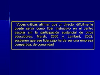 Voces críticas afirman que un director difícilmente
puede servir como líder instructivo en el centro
escolar sin la participación sustancial de otros
educadores. Marsh, 2000 y Lambert, 2002,
sostienen que ese liderazgo ha de ser una empresa
compartida, de comunidad
 