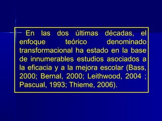 En las dos últimas décadas, el
enfoque        teórico      denominado
transformacional ha estado en la base
de innumerables estudios asociados a
la eficacia y a la mejora escolar (Bass,
2000; Bernal, 2000; Leithwood, 2004 ;
Pascual, 1993; Thieme, 2006).
 