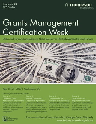 Earn up to 24
CPE Credits




Grants Management
Certiﬁcation Week
Obtain and Enhance Knowledge and Skills Necessary to Effectively Manage the Grant Process




May 18–21, 2009 | Washington, DC
Featuring Four Interactive Courses:
Course 1:                     Course 2:                       Course 3:                      Course 4:
Understand Grant              Manage Grants and               Comprehend Cost                Understand Audit
Administrative Requirements   Cooperative Agreements          Principles and Allowability    Requirements for Grants
Develop an overview of        Learn how to efﬁciently and     Understand the importance      Cultivate an understanding
uniform administrative        effectively manage grant        of indirect and direct costs   of audit requirements
and ﬁnancial requirements     work processes, and how to      and how to use and apply       and how to conduct and
necessary for grant           solidify relationships in the   cost principles                prepare for an audit
compliance                    grants management process


                              Examine and Learn Proven Methods to Manage Grants Effectively
                                                         www.PerformanceWeb.org/Grants          1
                                                                  www.PerformanceWeb.org/Grants
 