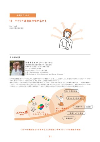 1 6 キャリア 選 択 肢 の 幅 が 広 がる
【エビデンス】
参加者の最終発表資料
エヌイチ道場を起点にスナバに行ったり、塩尻市のイベン
トに参加しま
した。
新しい人とつながったり、社会人とつながることに対してハー
ドルが
下がり、
チャ
レンジのハー
ドルも下がり
ま
した。
また、
どんな人とでも話せるよ
うになり
ま
した。
進学先のイギリスの大学でやりたいのは政治社会科学です。
サステナブルな社会をつく
る為にど
ういう要素が必要なのか、エヌイチ道場を通し
てプロジェ
ク
トをやっていく中で大学で何をやりたいかを考えた時、
起業家と
していろいろなプロジェ
ク
トもできるけど、
既存の経済のシステムの中
でやる
しかない。
システムの中では限界があると感じているので、
経済のシステムがど
う社会に関わっているのかに興味を持ちま
した。
加 藤あすみさん［エヌイチ道場 1 期生］
（長野県松本深志高等学校 1 年 * 参加当時）
事業内容：高校生にエシカル消費を促す
メディア
「Ethiteria」
の運営
2023 年秋よりエジンバラ大学へ進学
大学 : The University of Edinburgh
学部 : College of Arts, Humanities, and Social Sciences
参 加 者 の 声
スナ バが 起 点となって様 々な人との 出 会 いやチャレンジする機 会 が 増 加
参 加
環 境フェアに 参 加
情 報 発 信
日々 別 荘 に 出 店
新しい 人との 出 会 い
大 門マルシェに 出 店
新しい 興 味 関 心
との 出 会 い
スナ バ の
コミュニティに 参 加
 