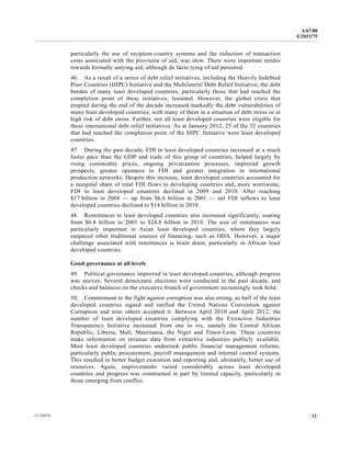A/67/88 
E/2012/75 
particularly the use of recipient-country systems and the reduction of transaction 
costs associated with the provision of aid, was slow. There were important strides 
towards formally untying aid, although de facto tying of aid persisted. 
46. As a result of a series of debt relief initiatives, including the Heavily Indebted 
Poor Countries (HIPC) Initiative and the Multilateral Debt Relief Initiative, the debt 
burden of many least developed countries, particularly those that had reached the 
completion point of these initiatives, lessened. However, the global crisis that 
erupted during the end of the decade increased markedly the debt vulnerabilities of 
many least developed countries, with many of them in a situation of debt stress or at 
high risk of debt stress. Further, not all least developed countries were eligible for 
these international debt relief initiatives. As at January 2012, 25 of the 32 countries 
that had reached the completion point of the HIPC Initiative were least developed 
countries. 
47. During the past decade, FDI in least developed countries increased at a much 
faster pace than the GDP and trade of this group of countries, helped largely by 
rising commodity prices, ongoing privatization processes, improved growth 
prospects, greater openness to FDI and greater integration in international 
production networks. Despite this increase, least developed countries accounted for 
a marginal share of total FDI flows to developing countries and, more worrisome, 
FDI to least developed countries declined in 2009 and 2010. After reaching 
$17 billion in 2008 — up from $6.6 billion in 2001 — net FDI inflows to least 
developed countries declined to $14 billion in 2010. 
48. Remittances to least developed countries also increased significantly, soaring 
from $6.8 billion in 2001 to $24.8 billion in 2010. The size of remittances was 
particularly important in Asian least developed countries, where they largely 
outpaced other traditional sources of financing, such as ODA. However, a major 
challenge associated with remittances is brain drain, particularly in African least 
developed countries. 
Good governance at all levels 
49. Political governance improved in least developed countries, although progress 
was uneven. Several democratic elections were conducted in the past decade, and 
checks and balances on the executive branch of government increasingly took hold. 
50. Commitment to the fight against corruption was also strong, as half of the least 
developed countries signed and ratified the United Nations Convention against 
Corruption and nine others accepted it. Between April 2010 and April 2012, the 
number of least developed countries complying with the Extractive Industries 
Transparency Initiative increased from one to six, namely the Central African 
Republic, Liberia, Mali, Mauritania, the Niger and Timor-Leste. These countries 
make information on revenue data from extractive industries publicly available. 
Most least developed countries undertook public financial management reforms, 
particularly public procurement, payroll management and internal control systems. 
This resulted in better budget execution and reporting and, ultimately, better use of 
resources. Again, improvements varied considerably across least developed 
countries and progress was constrained in part by limited capacity, particularly in 
those emerging from conflict. 
12-34474 11 
 