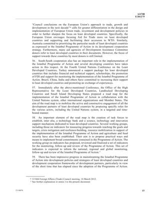 A/67/88 
E/2012/75 
“Council conclusions on the European Union’s approach to trade, growth and 
development in the next decade”6 calls for greater differentiation in the design and 
implementation of European Union trade, investment and development policies in 
order to further sharpen the focus on least developed countries. Specifically, the 
European Union envisages focusing Aid for Trade more on least developed 
countries and supporting and facilitating their accession to WTO. Similarly, 
Australia committed to prioritizing the particular needs of least developed countries 
as expressed in the Istanbul Programme of Action in its development cooperation 
strategy. Furthermore, many aid agencies of Development Assistance Committee 
donors refer to least developed countries in their documents. However, the focus of 
support towards these countries by most donors is still limited. 
56. South-South cooperation also has an important role in the implementation of 
the Istanbul Programme of Action and several developing countries have taken 
action in this respect. At the Fourth United Nations Conference on the Least 
Developed Countries, Turkey announced a support package for least developed 
countries that includes financial and technical support, scholarships, the promotion 
of FDI and support for monitoring the implementation of the Istanbul Programme of 
Action. Brazil, China, India and others have committed to increasing their support 
to least developed countries and promoting an exchange of experiences. 
57. Immediately after the above-mentioned Conference, the Office of the High 
Representative for the Least Developed Countries, Landlocked Developing 
Countries and Small Island Developing States prepared a road map for the 
implementation of the Istanbul Programme of Action in collaboration with the 
United Nations system, other international organizations and Member States. The 
aim of the road map is to mobilize the active and constructive engagement of all the 
development partners of least developed countries by proposing specific roles for 
the various actors, including the United Nations system, in a targeted and time-bound 
manner. 
58. An important element of the road map is the creation of task forces to 
establish, inter alia, a technology bank and a science, technology and innovation 
support mechanism dedicated to least developed countries. Several working groups, 
including those on indicators for measuring progress towards reaching the goals and 
targets, crisis mitigation and resilience-building, resource mobilization in support of 
the implementation of the Istanbul Programme of Action and agriculture and food 
security have also been established. Their aim is to propose practical ways and 
means to implement broad commitments contained in the Programme of Action. The 
working group on indicators has proposed, reviewed and finalized a set of indicators 
for the monitoring, follow-up and review of the Programme of Action. This set of 
indicators is expected to inform the national, regional and global monitoring, 
follow-up and review of the Istanbul Programme of Action.7 
59. There has been impressive progress in mainstreaming the Istanbul Programme 
of Action into development policies and strategies of least developed countries and 
development cooperation frameworks of development partners, particularly in view 
of the short time that has elapsed since the adoption of the Programme of Action. 
__________________ 
6 3154th Foreign Affairs (Trade) Council meeting, 16 March 2012. 
7 See further explanation in annex I to the present document. 
12-34474 13 
 