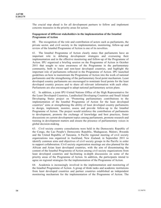 A/67/88 
E/2012/75 
The crucial step ahead is for all development partners to follow and implement 
concrete measures in the priority areas for action. 
Engagement of different stakeholders in the implementation of the Istanbul 
Programme of Action 
60. The recognition of the role and contribution of actors such as parliaments, the 
private sector, and civil society in the implementation, monitoring, follow-up and 
review of the Istanbul Programme of Action is one of its novelties. 
61. The Istanbul Programme of Action clearly states that parliaments have an 
important role in debating development strategies and overseeing their 
implementation and in the effective monitoring and follow-up of the Programme of 
Action. IPU organized a briefing session on the Programme of Action in October 
2011 that sought to raise awareness of the Programme in the parliamentary 
community, both in least and non-least developed countries, and highlight the 
important role of parliaments reflected in the Programme of Action. IPU launched 
guidelines on how to mainstream the Programme of Action into the work of national 
parliaments and the strengthening of the parliamentary focal point mechanism. Least 
developed country parliaments are encouraged to nominate focal points for the least 
developed country process and to share all relevant information with each other. 
Parliaments are also encouraged to adopt national parliamentary action plans. 
62. In addition, a joint IPU-United Nations Office of the High Representative for 
the Least Developed Countries, Landlocked Developing Countries and Small Island 
Developing States project on “Promoting parliamentary contributions to the 
implementation of the Istanbul Programme of Action for the least developed 
countries” aims at strengthening the ability of least developed country parliaments 
to design, implement, monitor, assess and provide follow-up to the Istanbul 
Programme of Action. The project would reinforce the contribution of parliaments 
to development, promote the exchange of knowledge and best practices, foster 
discussions on current development topics among parliaments, promote research and 
training in development matters and ensure the presence of parliamentary voices in 
global decision-making. 
63. Civil society country consultations were held in the Democratic Republic of 
the Congo, the Lao People’s Democratic Republic, Madagascar, Malawi, Rwanda 
and the United Republic of Tanzania. A Pacific regional meeting of civil society 
organizations was organized in Auckland, New Zealand, in September 2011 to 
identify common aims and objectives of civil society groups in the Pacific in order 
to support collaboration. Civil society organization meetings are also planned for the 
African and Asian least developed countries, with the aim of disseminating the 
content of the Istanbul Programme of Action among civil society organizations from 
least developed countries and facilitating in-depth discussions on some of the 
priority areas of the Programme of Action. In addition, the participants intend to 
agree on regional strategies for the implementation of the Programme of Action. 
64. Academia is increasingly involved in the implementation and monitoring of 
the Istanbul Programme of Action. A group of think tanks and academic institutions 
from least developed countries and partner countries established an independent 
monitoring mechanism for the implementation of the Programme of Action. The 
14 12-34474 
 