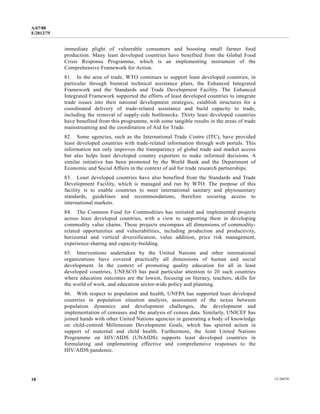A/67/88 
E/2012/75 
immediate plight of vulnerable consumers and boosting small farmer food 
production. Many least developed countries have benefited from the Global Food 
Crisis Response Programme, which is an implementing instrument of the 
Comprehensive Framework for Action. 
81. In the area of trade, WTO continues to support least developed countries, in 
particular through biennial technical assistance plans, the Enhanced Integrated 
Framework and the Standards and Trade Development Facility. The Enhanced 
Integrated Framework supported the efforts of least developed countries to integrate 
trade issues into their national development strategies, establish structures for a 
coordinated delivery of trade-related assistance and build capacity to trade, 
including the removal of supply-side bottlenecks. Thirty least developed countries 
have benefited from this programme, with some tangible results in the areas of trade 
mainstreaming and the coordination of Aid for Trade. 
82. Some agencies, such as the International Trade Centre (ITC), have provided 
least developed countries with trade-related information through web portals. This 
information not only improves the transparency of global trade and market access 
but also helps least developed country exporters to make informed decisions. A 
similar initiative has been promoted by the World Bank and the Department of 
Economic and Social Affairs in the context of aid for trade research partnerships. 
83. Least developed countries have also benefited from the Standards and Trade 
Development Facility, which is managed and run by WTO. The purpose of this 
facility is to enable countries to meet international sanitary and phytosanitary 
standards, guidelines and recommendations, therefore securing access to 
international markets. 
84. The Common Fund for Commodities has initiated and implemented projects 
across least developed countries, with a view to supporting them in developing 
commodity value chains. These projects encompass all dimensions of commodity-related 
opportunities and vulnerabilities, including production and productivity, 
horizontal and vertical diversification, value addition, price risk management, 
experience-sharing and capacity-building. 
85. Interventions undertaken by the United Nations and other international 
organizations have covered practically all dimensions of human and social 
development. In the context of promoting quality education for all in least 
developed countries, UNESCO has paid particular attention to 20 such countries 
where education outcomes are the lowest, focusing on literacy, teachers, skills for 
the world of work, and education sector-wide policy and planning. 
86. With respect to population and health, UNFPA has supported least developed 
countries in population situation analysis, assessment of the nexus between 
population dynamics and development challenges, the development and 
implementation of censuses and the analysis of census data. Similarly, UNICEF has 
joined hands with other United Nations agencies in generating a body of knowledge 
on child-centred Millennium Development Goals, which has spurred action in 
support of maternal and child health. Furthermore, the Joint United Nations 
Programme on HIV/AIDS (UNAIDS) supports least developed countries in 
formulating and implementing effective and comprehensive responses to the 
HIV/AIDS pandemic. 
18 12-34474 
 