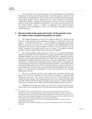 A/67/88 
E/2012/75 
1. This first report assesses initial progress in the implementation of the Istanbul 
Programme of Action and challenges ahead. It analyses progress achieved in the 
past decade in the eight priority areas for action, thus providing a benchmark against 
which future progress will be measured. It also covers activities by all relevant 
stakeholders/vehicles including least developed countries and their development 
partners, South-South cooperation, parliaments, civil society, the private sector and 
the United Nations system. A section on graduation and smooth transition 
summarizes recent developments in this area. The report concludes with policy 
recommendations. 
I. Recent trends in the goals and targets of the priority areas 
for action of the Istanbul Programme of Action 
2. The Istanbul Programme of Action was adopted in May 2011. Because of the 
time lag in data generation, the assessment of progress in attaining the goals and 
targets — using statistical inference — will be included in subsequent reports only. 
However, since this is the first in a series of reports on the implementation of the 
Programme, this section analyses progress achieved in the past decade1 and the 
current situation in the eight priority areas for action.2 The analysis therefore 
provides a baseline against which future progress will be gauged.3 
3. The least developed country group as a whole saw its growth performance 
improve considerably in the past decade. On average, gross domestic product (GDP) 
expanded annually by 6.6 per cent between 2001 and 2010, compared to the less 
than 4 per cent recorded during the period 1991-2000. This growth acceleration was 
underpinned by higher production and prices of primary commodities, increased 
investment in infrastructure development, good macroeconomic management, an 
improved political situation in many least developed countries, rising foreign direct 
investment (FDI) and remittance flows, and increased donor support in the form of 
aid and debt relief. However, the average for the decade stood below the 7 per cent 
target set in the Brussels Programme of Action and reiterated in the Istanbul 
Programme of Action. 
4. The rate of economic growth varied among least developed countries and 
across time. Of the 47 countries for which data are available, 11 saw their GDP 
increase by more than 7 per cent per annum. The pace at which GDP grew also 
varied across the decade. The strongest growth rates were recorded between 2004 
and 2008. GDP growth for the least developed country group as a whole reached its 
lowest level, at 4.5 per cent in 2009, when the global economy slid into recession. 
5. Although recovery has been under way since 2010, it has been halting. In the 
wake of the recent sovereign crisis in Europe and growing financial sector fragility, 
__________________ 
1 The analysis differs from that of the 2011 report of the Secretary-General on the Ten-year 
appraisal and review of the implementation of the Brussels Programme of Action for the Least 
Developed Countries for the Decade 2001-2010 (A/66/66-E/2011/78) at least on two counts. The 
analysis focuses on the goals and targets of the Istanbul Programme of Action, which are not the 
same as those of the Brussels Programme of Action, and covers 2010. 
2 The wording of the priority areas for action in the Istanbul Programme of Action is used as 
subheadings in this section. 
3 Statistical data for the goals and targets covered below are presented in annex I to the present 
document. 
2 12-34474 
 