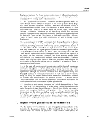 A/67/88 
E/2012/75 
development partners. The Forum also covers the issues of aid quantity and quality 
and contributes to an improved global assessment of progress in the implementation 
of least developed country-related aid commitments. 
102. The Organization for Economic Cooperation and Development (OECD) and 
several United Nations entities are involved in the follow-up to the Fourth High-level 
Forum on Aid Effectiveness, including OECD work on indicators relating to 
the commitments made at the Forum, which was held in Busan, Republic of Korea, 
at the end of 2011. However, it is worth noting that the new Busan Partnership for 
Effective Development Cooperation did not specifically mention least developed 
countries. OECD also plans to continue monitoring the commitments agreed upon at 
the High-level Forum on Aid Effectiveness in Paris and at the Third High-level 
Forum, in Accra, which have major implications for least developed country 
development. 
103. An essential part of UNDP’s assistance to least developed countries in the area 
of governance relates to enhancing the democratic process, strengthening 
institutions, including parliaments and judiciary systems, and promoting the rule of 
law. The Office of the United Nations High Commissioner for Human Rights 
(OHCHR), the Office of the High Representative for the Least Developed Countries, 
Landlocked Developing Countries and Small Island Developing States and other 
United Nations organizations are developing educational materials that highlight, in 
the context of least developed countries, the nexus between human rights, 
particularly the right to development, and such issues as trade and FDI. UN-Women 
assisted many least developed countries in scaling up women’s participation and 
representation in the decision-making process, including by advocating in favour of 
a quota system in parliaments. 
104. In the areas of macroeconomic management, public financial management 
systems, the fight against corruption and recovery of stolen assets, and post-conflict 
management, specific programmes dedicated to least developed countries have been 
implemented. Through its technical assistance, IMF has supported many least 
developed countries in building their capacities in such areas as macroeconomic 
policy, tax policy and revenue administration, expenditure management, exchange 
rate systems, and macroeconomic and financial statistics. The United Nations 
Capital Development Fund has initiated programmes to address the procurement and 
financial administration challenges facing local governments. 
105. Regarding the fight against corruption, the United Nations Office on Drugs 
and Crime (UNODC) has contributed to advancing the United Nations Convention 
against Corruption in least developed countries through, inter alia, the assessment of 
national anti-corruption legislation and practices with a view to identifying 
shortcomings, and the reform and drafting of anti-corruption legislation. Many least 
developed countries have benefited from the Stolen Asset Recovery Initiative, which 
is a joint UNODC and World Bank initiative designed to prevent the laundering of 
stolen assets and facilitate their recovery. 
III. Progress towards graduation and smooth transition 
106. The triennial review of the list of least developed countries conducted by the 
Committee for Development Policy in 2012 indicated that six least developed 
countries meet the criteria for graduation. These countries either exceed the 
12-34474 21 
 