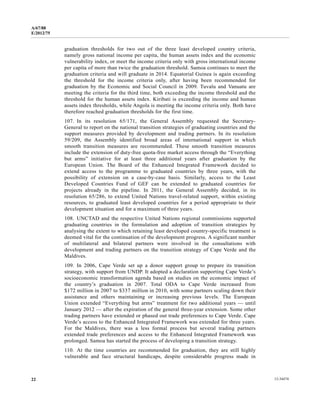 A/67/88 
E/2012/75 
graduation thresholds for two out of the three least developed country criteria, 
namely gross national income per capita, the human assets index and the economic 
vulnerability index, or meet the income criteria only with gross international income 
per capita of more than twice the graduation threshold. Samoa continues to meet the 
graduation criteria and will graduate in 2014. Equatorial Guinea is again exceeding 
the threshold for the income criteria only, after having been recommended for 
graduation by the Economic and Social Council in 2009. Tuvalu and Vanuatu are 
meeting the criteria for the third time, both exceeding the income threshold and the 
threshold for the human assets index. Kiribati is exceeding the income and human 
assets index thresholds, while Angola is meeting the income criteria only. Both have 
therefore reached graduation thresholds for the first time. 
107. In its resolution 65/171, the General Assembly requested the Secretary- 
General to report on the national transition strategies of graduating countries and the 
support measures provided by development and trading partners. In its resolution 
59/209, the Assembly identified broad areas of international support in which 
smooth transition measures are recommended. These smooth transition measures 
include the extension of duty-free quota-free market access through the “Everything 
but arms” initiative for at least three additional years after graduation by the 
European Union. The Board of the Enhanced Integrated Framework decided to 
extend access to the programme to graduated countries by three years, with the 
possibility of extension on a case-by-case basis. Similarly, access to the Least 
Developed Countries Fund of GEF can be extended to graduated countries for 
projects already in the pipeline. In 2011, the General Assembly decided, in its 
resolution 65/286, to extend United Nations travel-related support, within existing 
resources, to graduated least developed countries for a period appropriate to their 
development situation and for a maximum of three years. 
108. UNCTAD and the respective United Nations regional commissions supported 
graduating countries in the formulation and adoption of transition strategies by 
analysing the extent to which retaining least developed country-specific treatment is 
deemed vital for the continuation of the development progress. A significant number 
of multilateral and bilateral partners were involved in the consultations with 
development and trading partners on the transition strategy of Cape Verde and the 
Maldives. 
109. In 2006, Cape Verde set up a donor support group to prepare its transition 
strategy, with support from UNDP. It adopted a declaration supporting Cape Verde’s 
socioeconomic transformation agenda based on studies on the economic impact of 
the country’s graduation in 2007. Total ODA to Cape Verde increased from 
$172 million in 2007 to $337 million in 2010, with some partners scaling down their 
assistance and others maintaining or increasing previous levels. The European 
Union extended “Everything but arms” treatment for two additional years — until 
January 2012 — after the expiration of the general three-year extension. Some other 
trading partners have extended or phased out trade preferences to Cape Verde. Cape 
Verde’s access to the Enhanced Integrated Framework was extended for three years. 
For the Maldives, there was a less formal process but several trading partners 
extended trade preferences and access to the Enhanced Integrated Framework was 
prolonged. Samoa has started the process of developing a transition strategy. 
110. At the time countries are recommended for graduation, they are still highly 
vulnerable and face structural handicaps, despite considerable progress made in 
22 12-34474 
 