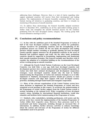 A/67/88 
E/2012/75 
addressing these challenges. However, there is a lack of clarity regarding what 
support graduated countries will receive from their development and trading 
partners. The implementation of General Assembly resolution 59/209 has been 
limited, leaving all initiatives to graduating countries, and there is virtually no 
monitoring of the process of smooth transition. 
111. To address these shortcomings, the General Assembly adopted resolution 
66/213 in December 2011, establishing an ad hoc open-ended working group to 
further study and strengthen the smooth transition process for the countries 
graduating from the least developed country category. The working group held 
several substantive meetings in 2012. 
IV. Conclusions and policy recommendations 
112. In line with the ambitious goal of the Istanbul Programme of Action of 
half of the least developed countries reaching the criteria for graduation, 
stronger incentives for graduating countries and the strengthening of the 
graduation process are needed. On the one hand, development and trading 
partners should consider extending or gradually phasing out least developed 
country-specific support measures for all graduated countries in the areas of 
financial and technical support and trade. On the other hand, graduating 
countries should be supported in formulating, implementing and monitoring 
their smooth transition strategies. The General Assembly may therefore wish to 
consider the adoption of a resolution building on the recommendations of the 
ad hoc working group on smooth transition. 
113. Although the Fourth United Nations Conference on the Least Developed 
Countries was held Only a year ago, both least developed countries and 
development partners have started mainstreaming the Istanbul Programme of 
Action into both their national development and development cooperation 
strategies. Least developed countries should take the lead in further 
mainstreaming the Programme of Action into national strategies so as to fully 
implement it. Similarly, development partners should give priority to least 
developed countries and align their support with least developed country 
priorities, including through South-South and triangular cooperation. 
114. Many of the relevant organizations of the United Nations system have 
taken decisions to implement the Istanbul Programme of Action and have 
organized several meetings in this respect. To accelerate the mainstreaming of 
the Programme of Action, further support from the United Nations system is 
needed, including at the national level. Wider recognition of least developed 
country status, including by international financial institutions, would also 
stimulate and facilitate better mainstreaming of the Programme of Action. 
115. Similarly, other stakeholders, including parliaments, civil society and the 
private sector have started the implementation of the Istanbul Programme of 
Action within their respective areas. However, these processes need to be 
accelerated and better integrated, including through an increased flow of 
information. In addition, further advocacy activities to enhance knowledge 
about the content and relevance of the Programme of Action for different 
stakeholders need to be pursued. 
12-34474 23 
 