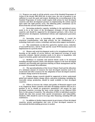 A/67/88 
E/2012/75 
116. Progress was made in all the priority areas of the Istanbul Programme of 
Action in the decade 2001-2010 but, in most cases, the rate of progress is not 
sufficient to reach the goals and targets. Realizing the overarching goal of the 
Istanbul Programme of Action would require bold actions by least developed 
countries and their development partners in implementing the actions agreed 
upon under the eight priority areas. The following policy conclusions can be 
drawn from the current trends described above: 
(a) Increasing productive capacity, including in the agricultural sector, 
needs to be at the centre of the development strategies of least developed 
countries and should be supported by development partners, with a focus on 
infrastructure development, institutional reforms and employment generation 
policies; 
(b) Increasing access to knowledge and technology is crucial for 
structural transformation, with high priority for the establishment of a 
technology bank and a science, technology and innovation support mechanism; 
(c) The commitments on duty-free quota-free market access, reduction 
of non-tariff barriers, Aid for Trade and the recent WTO decisions need to be 
implemented on a priority basis; 
(d) Human and social development needs to be strengthened further by 
focusing on the quality of service delivery and improved coverage of social 
protection schemes. Special attention needs to be given to inequalities with 
respect to location, gender and social and economic status; 
(e) Resilience to economic and natural shocks needs to be increased 
including through targeted, timely and adequate support to the least developed 
countries, peer-learning and experience-sharing on shock management and the 
promotion of economic diversification; 
(f) The operationalization of the Green Climate Fund and the allocation 
of a minimum amount of resources for least developed countries need to be 
accelerated and other resources for the adaptation of least developed countries 
to climate change need to be increased; 
(g) Climate change research should be supported to better understand 
global and regional climate change effects, and green technology, including for 
renewable energy production, should be made available to least developed 
countries; 
(h) Efforts to increase the volume and quality of financial support need 
to be stepped up. Donor countries and other developing countries that are in a 
position to do so should set progressive quantitative aid targets for least 
developed countries reversing the most recent decline in net bilateral ODA 
flows to this group of countries. The allocation of ODA to individual countries 
should also take into account their special circumstances and vulnerability. 
Similarly, ODA should be used to leverage other financing, including FDI and 
remittances; 
(i) In addition to further improvements in governance of least developed 
countries, greater participation and voice of least developed countries in 
international decision-making processes is needed. 
24 12-34474 
 