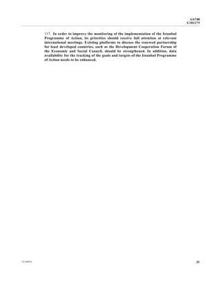 A/67/88 
E/2012/75 
117. In order to improve the monitoring of the implementation of the Istanbul 
Programme of Action, its priorities should receive full attention at relevant 
international meetings. Existing platforms to discuss the renewed partnership 
for least developed countries, such as the Development Cooperation Forum of 
the Economic and Social Council, should be strengthened. In addition, data 
availability for the tracking of the goals and targets of the Istanbul Programme 
of Action needs to be enhanced. 
12-34474 25 
 