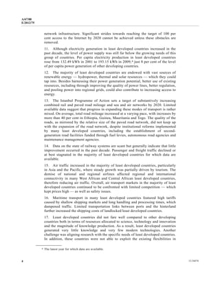 A/67/88 
E/2012/75 
network infrastructure. Significant strides towards reaching the target of 100 per 
cent access to the Internet by 2020 cannot be achieved unless these obstacles are 
removed. 
11. Although electricity generation in least developed countries increased in the 
past decade, the level of power supply was still far below the growing needs of this 
group of countries. Per capita electricity production in least developed countries 
rose from 132.49 kWh in 2001 to 193.15 kWh in 2009,4 just 8 per cent of the level 
of per capita power generation of other developing countries. 
12. The majority of least developed countries are endowed with vast sources of 
renewable energy — hydropower, thermal and solar resources — which they could 
tap into. Besides harnessing their power generation potential, better use of existing 
resources, including through improving the quality of power lines, better regulation, 
and pooling power into regional grids, could also contribute to increasing access to 
energy. 
13. The Istanbul Programme of Action sets a target of substantively increasing 
combined rail and paved road mileage and sea and air networks by 2020. Limited 
available data suggest that progress in expanding these modes of transport is rather 
mixed. On average, total road mileage increased at a varying pace, with increases by 
more than 40 per cent in Ethiopia, Guinea, Mauritania and Togo. The quality of the 
roads, as mirrored by the relative size of the paved road network, did not keep up 
with the expansion of the road network, despite institutional reforms implemented 
by many least developed countries, including the establishment of second-generation 
road facilities funded through fuel levies, autonomous road agencies and 
maintenance management agencies. 
14. Data on the state of railway systems are scant but generally indicate that little 
improvement occurred in the past decade. Passenger and freight traffic declined or 
at best stagnated in the majority of least developed countries for which data are 
available. 
15. Air traffic increased in the majority of least developed countries, particularly 
in Asia and the Pacific, where steady growth was partially driven by tourism. The 
demise of national and regional airlines affected regional and international 
connectivity in many West African and Central African least developed countries, 
therefore reducing air traffic. Overall, air transport markets in the majority of least 
developed countries continued to be confronted with limited competition — which 
kept prices high — as well as safety issues. 
16. Maritime transport in many least developed countries featured high tariffs 
caused by shallow shipping markets and long handling and processing times, which 
dampened traffic. Limited transportation links between ports and the hinterland 
further increased the shipping costs of landlocked least developed countries. 
17. Least developed countries did not fare well compared to other developing 
countries both in terms of resources allocated to science, technology and innovation 
and the magnitude of knowledge production. As a result, least developed countries 
generated very little knowledge and very few modern technologies. Another 
challenge was aligning research with the specific needs of least developed countries. 
In addition, these countries were not able to exploit the existing flexibilities in 
__________________ 
4 The latest year for which data are available. 
4 12-34474 
 