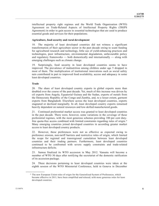 A/67/88 
E/2012/75 
intellectual property right regimes and the World Trade Organization (WTO) 
Agreement on Trade-Related Aspects of Intellectual Property Rights (TRIPS 
Agreement) in order to gain access to essential technologies that are used to produce 
essential goods and services for their populations. 
Agriculture, food security and rural development 
18. The majority of least developed countries did not witness a significant 
transformation of their agriculture sector in the past decade owing to scant funding 
for agricultural research and technology, little use of yield-enhancing practices and 
technologies, poor infrastructure, environmental degradation, unfavourable policy 
and regulatory frameworks — both domestically and internationally — along with 
emerging challenges such as climate change. 
19. Surprisingly, food security in least developed countries seems to have 
improved. The prevalence of malnutrition among children under age 5 dropped in 
most of them. The multiplication of institutional innovations such as social safety 
nets contributed in part to improved food availability, access and adequacy in some 
least developed countries. 
Trade 
20. The share of least developed country exports in global exports more than 
doubled over the course of the past decade. Yet, much of this increase was driven by 
oil exports from Angola, Equatorial Guinea and the Sudan, exports of metals from 
the Democratic Republic of the Congo and Zambia, and, to a lesser extent, garment 
exports from Bangladesh. Elsewhere across the least developed countries, exports 
stagnated or declined marginally. In all, least developed country exports remained 
heavily dependent on natural resources and low-skilled manufactured goods. 
21. Continued preferential market access was granted to least developed countries 
in the past decade. There were, however, some variations in the coverage of these 
preferential regimes, with the most generous schemes providing 100 per cent duty-free 
quota-free access combined with limited constraints regarding rules of origin.5 
Many emerging countries joined developed countries in according greater market 
access to least developed country products. 
22. However, these preferences were not as effective as expected owing to 
preference erosion, non-tariff barriers and restrictive rules of origin, which limited 
the scope for regional and transregional cumulation between least developed 
countries and their trading partners. Furthermore, least developed countries 
continued to be confronted with severe supply constraints and trade-related 
infrastructure deficits. 
23. Samoa finalized its WTO accession in May 2012. Vanuatu will become a 
member of WTO 30 days after notifying the secretariat of the domestic ratification 
of its accession package. 
24. Three decisions pertaining to least developed countries were taken at the 
eighth session of the WTO Ministerial Conference, held in Geneva in December 
__________________ 
5 The new European Union rules of origin for the Generalized System of Preferences, which 
became effective in 2011, have been simplified and relaxed, with more generous rules for least 
developed countries. 
12-34474 5 
 