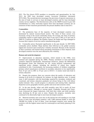 A/67/88 
E/2012/75 
2011. The first directs WTO members to streamline and operationalize, by July 
2012, the 2002 least developed country Accession Guidelines (document 
WT/L/846). The second decision encourages the provision of special concessions in 
the area of trade in services to least developed countries and for least developed 
country service suppliers. The third decision calls on the TRIPS Council to give full 
consideration to a duly motivated request from least developed countries for an 
extension of their transition period before the present deadline ends in mid-2013. 
Commodities 
25. The production base of the majority of least developed countries was 
dominated by natural resource-based sectors. The share of these sectors even 
increased, owing to the recent commodity boom. On average, the share of primary 
commodity exports in total exports grew from 55 per cent in 2001 to 67 per cent in 
2009/10. Countries as Bhutan, the Gambia, Samoa, the Sudan and Togo managed to 
increase their exports of services and/or manufacturing goods. 
26. Commodity prices fluctuated significantly in the past decade. In 2007/2008, 
commodity prices doubled. Sharp declines then followed as the global economy 
tipped into recession and overall price volatility increased. Because of the structure 
of their economies and limited shock-smoothing instruments at their disposal, least 
developed countries were the most affected by this volatility. 
Human and social development 
27. Improvements in education outcomes, which started in the 1990s, were 
nurtured and expanded during the 2000s. Primary enrolment in least developed 
countries improved significantly. International initiatives, namely the Millennium 
Development Goals and Education for All, strong political commitment and 
significant policy changes, including the abolition of school fees, largely 
contributed to this. Concomitantly, the increasing numbers of children completing 
primary school caused gross enrolment in secondary education to rise significantly, 
from 25 per cent in 2001 to 39 per cent in 2010/11. A similar trend took hold in 
tertiary education. 
28. Despite this progress, there are concerns about the quality of education and 
training at all levels as evidenced, for instance, by high repetition rates. A related 
issue is skill mismatch, with the knowledge acquired by secondary, technical and 
vocational, and tertiary education graduates not always being in line with labour 
market demand. Also, overall progress in education and training hides important 
disparities across geographic location, gender and social and economic status. 
29. In the past decade, infant and child mortality rates fell in nearly all least 
developed countries, although at varying speed. Cambodia, Rwanda and Timor- 
Leste witnessed the largest reductions, with both their infant and child mortality 
rates declining by 40 per cent or more. Despite this progress, mortality rates 
continued to be abnormally high in most least developed countries. 
30. Maternal mortality rates were also on the decline but still standing at very high 
levels in most least developed countries, with 1,000 maternal deaths or more per 
100,000 live births in four of them. Least developed countries were among the 
countries with the highest unmet need for contraceptives and family planning in the 
world. 
6 12-34474 
 