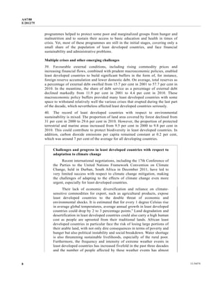 A/67/88 
E/2012/75 
programmes helped to protect some poor and marginalized groups from hunger and 
malnutrition and to sustain their access to basic education and health in times of 
crisis. Yet, most of these programmes are still in the initial stages, covering only a 
small share of the population of least developed countries, and face financial 
sustainability and administrative problems. 
Multiple crises and other emerging challenges 
39. Favourable external conditions, including rising commodity prices and 
increasing financial flows, combined with prudent macroeconomic policies, enabled 
least developed countries to build significant buffers in the form of, for instance, 
foreign reserve accumulation and lower domestic debt. On average, total reserves as 
a percentage of external debt swelled from 15.7 per cent in 2001 to 57.7 per cent in 
2010. In the meantime, the share of debt service as a percentage of external debt 
declined markedly from 11.9 per cent in 2001 to 4.4 per cent in 2010. These 
macroeconomic policy buffers provided many least developed countries with some 
space to withstand relatively well the various crises that erupted during the last part 
of the decade, which nevertheless affected least developed countries seriously. 
40. The record of least developed countries with respect to environmental 
sustainability is mixed. The proportion of land area covered by forest declined from 
31 per cent in 2000 to 29.6 per cent in 2010. However, the proportion of protected 
terrestrial and marine areas increased from 9.5 per cent in 2000 to 9.8 per cent in 
2010. This could contribute to protect biodiversity in least developed countries. In 
addition, carbon dioxide emissions per capita remained constant at 0.2 per cent, 
which was around 7 per cent of the average for all developing countries. 
Challenges and progress in least developed countries with respect to 
adaptation to climate change 
Recent international negotiations, including the 17th Conference of 
the Parties to the United Nations Framework Convention on Climate 
Change, held in Durban, South Africa in December 2011, have led to 
very limited success with respect to climate change mitigation, making 
the challenges of adapting to the effects of climate change even more 
urgent, especially for least developed countries. 
Their lack of economic diversification and reliance on climate-sensitive 
commodities for export, such as agricultural products, expose 
least developed countries to the double threat of economic and 
environmental shocks. It is estimated that for every 1 degree Celsius rise 
in average global temperatures, average annual growth in least developed 
countries could drop by 2 to 3 percentage points.a Land degradation and 
desertification in least developed countries could also carry a high human 
cost as people are uprooted from their traditional lands. African least 
developed countries in particular face the risk of losing large portions of 
their arable land, with not only dire consequences in terms of poverty and 
hunger but also political instability and social breakdown. Water shortage 
is also threatening sustainable livelihoods, especially of the rural poor. 
Furthermore, the frequency and intensity of extreme weather events in 
least developed countries has increased fivefold in the past three decades 
and the number of people affected by these weather events has almost 
8 12-34474 
 