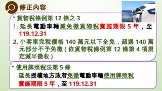 • 使用牌照稅法第 5 條
延長授權地方政府免徵電動車輛使用牌照稅
實施期限 5 年，至 119.12.31
修正內容
• 貨物稅條例第 12 條之 3
1. 延長電動車輛減免徵貨物稅實施期限 5 年，至
119.12.31
2. 小客車完稅價...