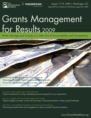 Grants Management for August 17-19, 2009 | Washington, DC
                                                     Results 2009
                                                           Optional Post Conference Workshops August 20, 2009




Write, Manage and Comply in a New Era of Accountability and Transparency




Featuring an Interactive and Comprehensive
Workshop: Federal Grant Compliance for Nonproﬁts:
Once You Get the Money, How to Stay Out of Jail!



Day One: Proposal Planning and Development
Create a framework for writing, developing and securing grants for your organization

Day Two: Budget and Financial Management for Grants
Prepare budgets accurately, on-time and according to ﬁnancial parameters in today’s grants landscape

Day Three: Accountability, Evaluation and Performance Monitoring
Enhance grant performance and management to report successful outcomes to grantors



                                                                             www.GrantsMadeEasy.org
                                                                                    www.GrantsMadeEasy.org 1
 