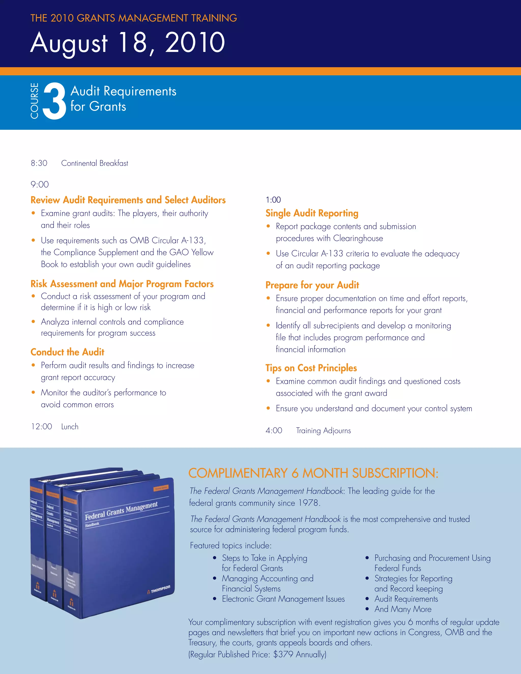 THE 2010 GRANTS MANAGEMENT TRAINING


August 18, 2010

         3
COURSE




             Audit Requirements
             for Grants



8:30     Continental Breakfast

9:00
Review Audit Requirements and Select Auditors                        1:00
• Examine grant audits: The players, their authority                 Single Audit Reporting
  and their roles                                                    • Report package contents and submission
• Use requirements such as OMB Circular A-133,                         procedures with Clearinghouse
  the Compliance Supplement and the GAO Yellow                       • Use Circular A-133 criteria to evaluate the adequacy
  Book to establish your own audit guidelines                          of an audit reporting package

Risk Assessment and Major Program Factors                            Prepare for your Audit
• Conduct a risk assessment of your program and                      • Ensure proper documentation on time and effort reports,
  determine if it is high or low risk                                  ﬁnancial and performance reports for your grant
• Analyza internal controls and compliance                           • Identify all sub-recipients and develop a monitoring
  requirements for program success
                                                                       ﬁle that includes program performance and
Conduct the Audit                                                      ﬁnancial information
• Perform audit results and ﬁndings to increase                      Tips on Cost Principles
  grant report accuracy                                              • Examine common audit ﬁndings and questioned costs
• Monitor the auditor’s performance to                                 associated with the grant award
  avoid common errors                                                • Ensure you understand and document your control system

12:00    Lunch
                                                                     4:00    Training Adjourns




                                              COMPLIMENTARY 6 MONTH SUBSCRIPTION:
                                              The Federal Grants Management Handbook: The leading guide for the
                                              federal grants community since 1978.
                                              The Federal Grants Management Handbook is the most comprehensive and trusted
                                              source for administering federal program funds.
                                              Featured topics include:
                                                       • Steps to Take in Applying                • Purchasing and Procurement Using
                                                         for Federal Grants                         Federal Funds
                                                       • Managing Accounting and                  • Strategies for Reporting
                                                         Financial Systems                          and Record keeping
                                                       • Electronic Grant Management Issues       • Audit Requirements
                                                                                                  • And Many More
                                              Your complimentary subscription with event registration gives you 6 months of regular update
                                              pages and newsletters that brief you on important new actions in Congress, OMB and the
4                                             Treasury, the courts, grants appeals boards and others.
                                              (Regular Published Price: $379 Annually)
 