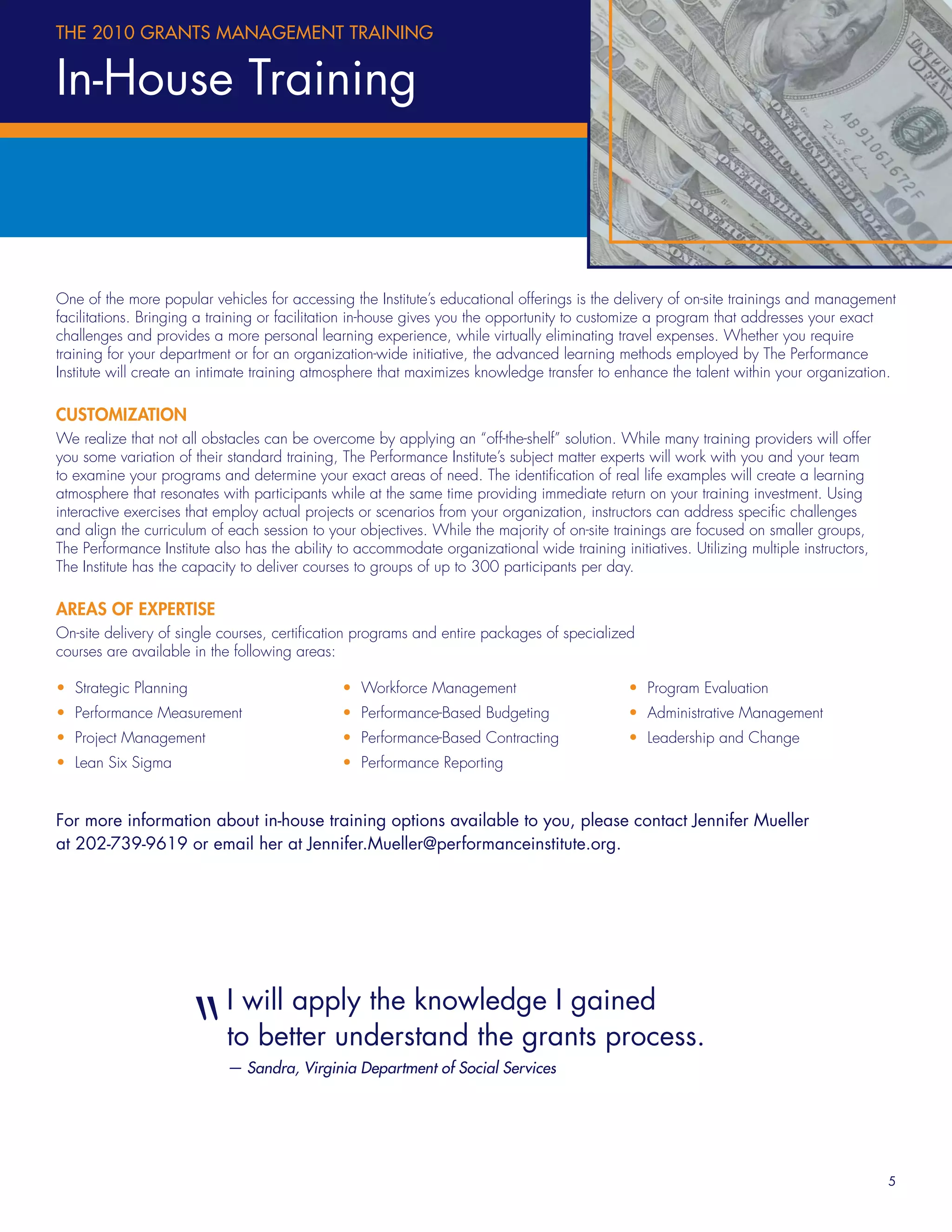 THE 2010 GRANTS MANAGEMENT TRAINING


In-House Training



One of the more popular vehicles for accessing the Institute’s educational offerings is the delivery of on-site trainings and management
facilitations. Bringing a training or facilitation in-house gives you the opportunity to customize a program that addresses your exact
challenges and provides a more personal learning experience, while virtually eliminating travel expenses. Whether you require
training for your department or for an organization-wide initiative, the advanced learning methods employed by The Performance
Institute will create an intimate training atmosphere that maximizes knowledge transfer to enhance the talent within your organization.

CUSTOMIZATION
We realize that not all obstacles can be overcome by applying an “off-the-shelf” solution. While many training providers will offer
you some variation of their standard training, The Performance Institute’s subject matter experts will work with you and your team
to examine your programs and determine your exact areas of need. The identiﬁcation of real life examples will create a learning
atmosphere that resonates with participants while at the same time providing immediate return on your training investment. Using
interactive exercises that employ actual projects or scenarios from your organization, instructors can address speciﬁc challenges
and align the curriculum of each session to your objectives. While the majority of on-site trainings are focused on smaller groups,
The Performance Institute also has the ability to accommodate organizational wide training initiatives. Utilizing multiple instructors,
The Institute has the capacity to deliver courses to groups of up to 300 participants per day.

AREAS OF EXPERTISE
On-site delivery of single courses, certiﬁcation programs and entire packages of specialized
courses are available in the following areas:

• Strategic Planning                           • Workforce Management                         • Program Evaluation
• Performance Measurement                      • Performance-Based Budgeting                  • Administrative Management
• Project Management                           • Performance-Based Contracting                • Leadership and Change
• Lean Six Sigma                               • Performance Reporting


For more information about in-house training options available to you, please contact Jennifer Mueller
at 202-739-9619 or email her at Jennifer.Mueller@performanceinstitute.org.




                       “    I will apply the knowledge I gained
                            to better understand the grants process.
                            — Sandra, Virginia Department of Social Services




                                                                                                                                          5
 
